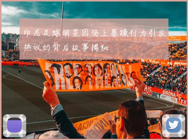 印尼足球明星因场上暴躁行为引发热议的背后故事揭秘