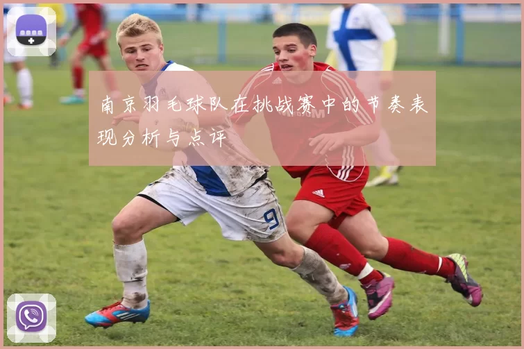 南京羽毛球队在挑战赛中的节奏表现分析与点评