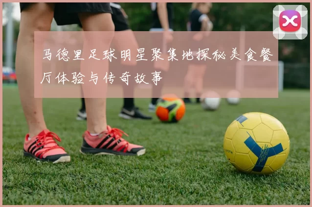 马德里足球明星聚集地探秘美食餐厅体验与传奇故事