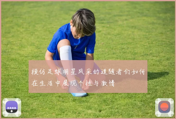 模仿足球明星风采的追随者们如何在生活中展现个性与激情