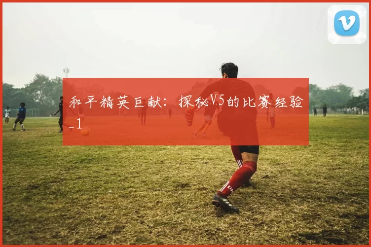 和平精英巨献：探秘V5的比赛经验_1