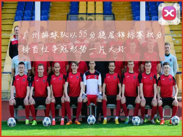 广州排球队以55分稳居锦标赛积分榜首位争冠形势一片大好