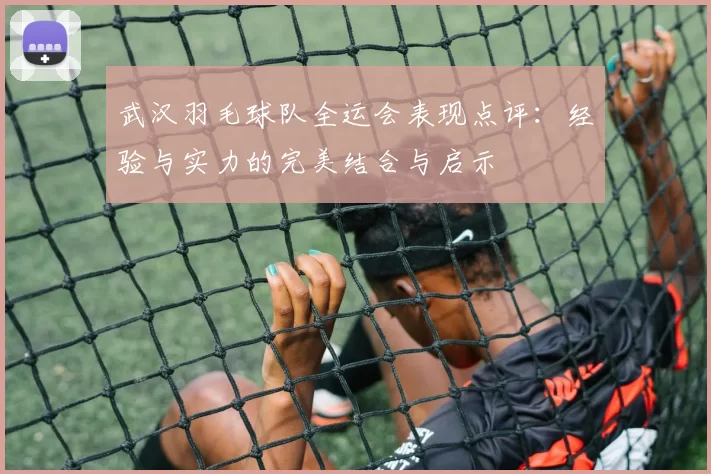 武汉羽毛球队全运会表现点评：经验与实力的完美结合与启示
