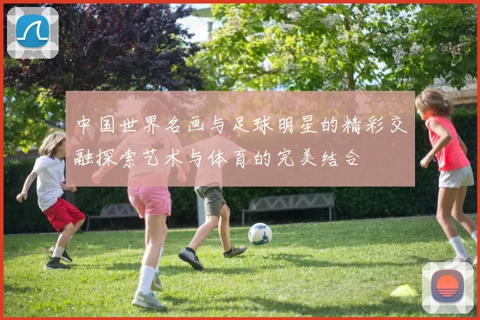 中国世界名画与足球明星的精彩交融探索艺术与体育的完美结合