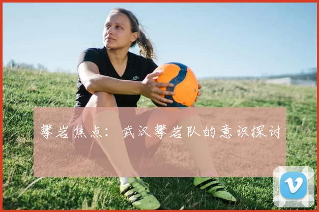 攀岩焦点：武汉攀岩队的意识探讨