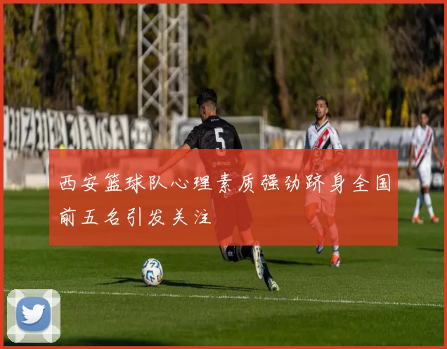 西安篮球队心理素质强劲跻身全国前五名引发关注