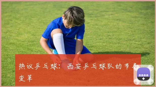 热议乒乓球：西安乒乓球队的节奏变革